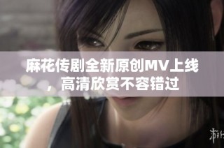 麻花传剧全新原创MV上线，高清欣赏不容错过