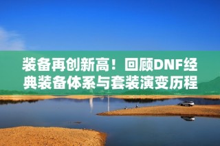 装备再创新高！回顾DNF经典装备体系与套装演变历程