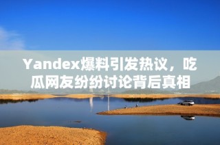 Yandex爆料引发热议，吃瓜网友纷纷讨论背后真相