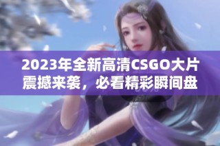 2023年全新高清CSGO大片震撼来袭，必看精彩瞬间盘点