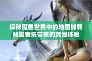 探秘魔兽世界中的地图加载背景音乐带来的沉浸体验