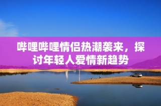 哔哩哔哩情侣热潮袭来，探讨年轻人爱情新趋势