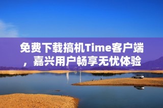 免费下载搞机Time客户端，嘉兴用户畅享无忧体验