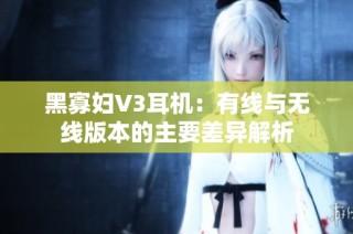 黑寡妇V3耳机：有线与无线版本的主要差异解析