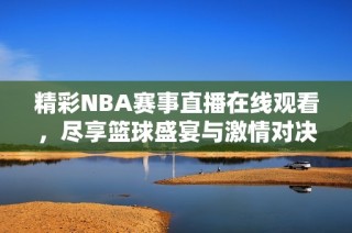 精彩NBA赛事直播在线观看，尽享篮球盛宴与激情对决