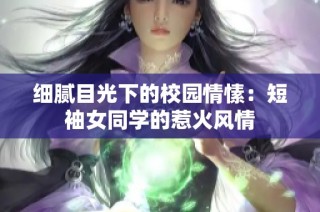 细腻目光下的校园情愫：短袖女同学的惹火风情