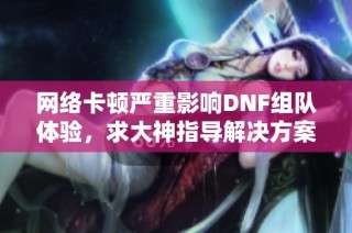 网络卡顿严重影响DNF组队体验，求大神指导解决方案