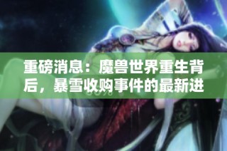 重磅消息：魔兽世界重生背后，暴雪收购事件的最新进展