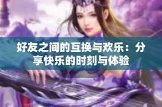 好友之间的互换与欢乐：分享快乐的时刻与体验