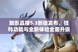 魅影直播5.3新版发布，独特功能与全新体验全面升级