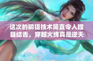 这次的瞬狙技术简直令人瞠目结舌，穿越火线真是逆天之作