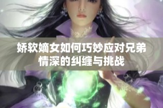 娇软嫡女如何巧妙应对兄弟情深的纠缠与挑战