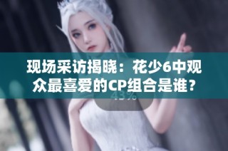 现场采访揭晓：花少6中观众最喜爱的CP组合是谁？