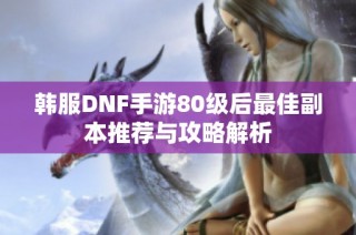 韩服DNF手游80级后最佳副本推荐与攻略解析