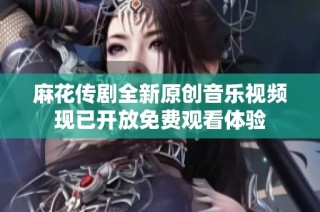 麻花传剧全新原创音乐视频现已开放免费观看体验