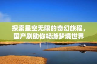 探索星空无限的奇幻旅程，国产剧助你畅游梦境世界