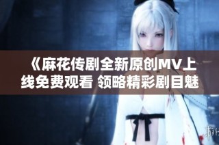 《麻花传剧全新原创MV上线免费观看 领略精彩剧目魅力》