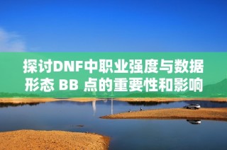 探讨DNF中职业强度与数据形态 BB 点的重要性和影响分析