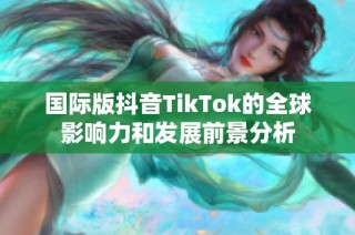 国际版抖音TikTok的全球影响力和发展前景分析