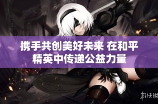 携手共创美好未来 在和平精英中传递公益力量