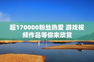 超170000粉丝热爱 游戏视频作品等你来欣赏