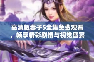 高清版妻子5全集免费观看，畅享精彩剧情与视觉盛宴