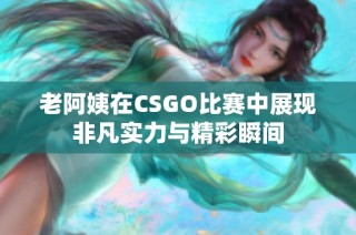 老阿姨在CSGO比赛中展现非凡实力与精彩瞬间