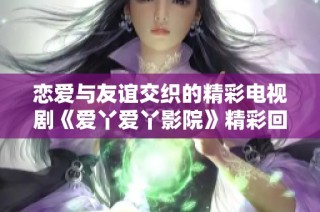 恋爱与友谊交织的精彩电视剧《爱丫爱丫影院》精彩回顾与解析