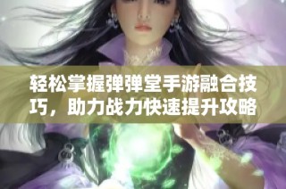 轻松掌握弹弹堂手游融合技巧，助力战力快速提升攻略