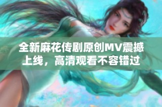 全新麻花传剧原创MV震撼上线，高清观看不容错过