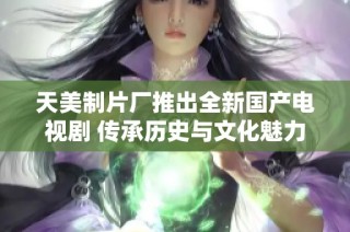 天美制片厂推出全新国产电视剧 传承历史与文化魅力