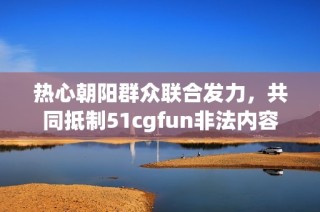 热心朝阳群众联合发力，共同抵制51cgfun非法内容