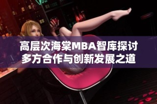 高层次海棠MBA智库探讨多方合作与创新发展之道