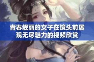 青春靓丽的女子在镜头前展现无尽魅力的视频欣赏