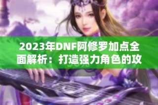 2023年DNF阿修罗加点全面解析：打造强力角色的攻略与技巧