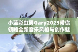 小蓝彩虹男Gary2023带你领略全新音乐风格与创作魅力