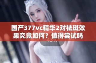 国产377vc精华2对祛斑效果究竟如何？值得尝试吗