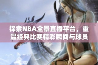 探索NBA全景直播平台，重温经典比赛精彩瞬间与球员表现