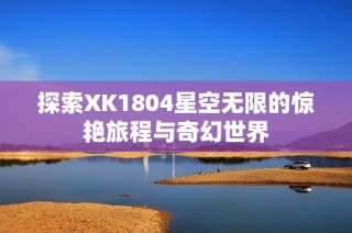 探索XK1804星空无限的惊艳旅程与奇幻世界