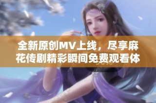 全新原创MV上线，尽享麻花传剧精彩瞬间免费观看体验