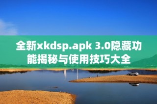 全新xkdsp.apk 3.0隐藏功能揭秘与使用技巧大全