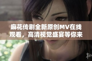 麻花传剧全新原创MV在线观看，高清视觉盛宴等你来享受