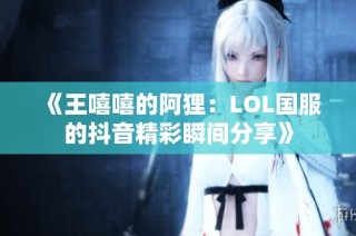 《王嘻嘻的阿狸：LOL国服的抖音精彩瞬间分享》