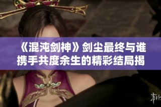 《混沌剑神》剑尘最终与谁携手共度余生的精彩结局揭秘