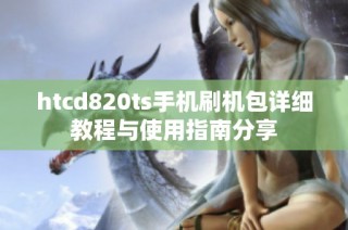 htcd820ts手机刷机包详细教程与使用指南分享