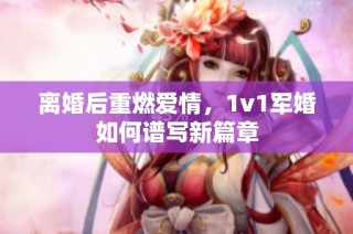 离婚后重燃爱情，1v1军婚如何谱写新篇章