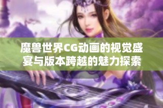 魔兽世界CG动画的视觉盛宴与版本跨越的魅力探索