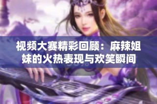 视频大赛精彩回顾：麻辣姐妹的火热表现与欢笑瞬间