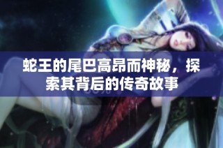 蛇王的尾巴高昂而神秘，探索其背后的传奇故事