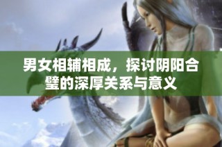 男女相辅相成，探讨阴阳合璧的深厚关系与意义